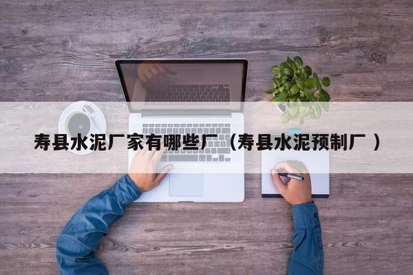 壽縣水泥廠家有哪些廠（壽縣水泥預制廠 ）
