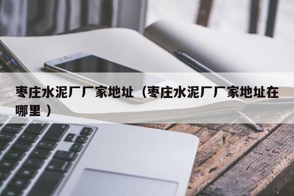 棗莊水泥廠廠家地址（棗莊水泥廠廠家地址在哪里 ）